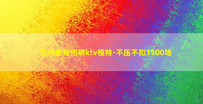 兰州夜场招聘ktv模特-不压不扣1500场